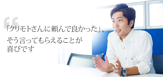 「クリモトさんに頼んで良かった」、そう言ってもらえることが喜びです